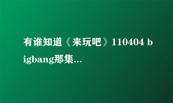 有谁知道《来玩吧》110404 bigbang那集 约第34分钟的歌曲叫什麽名字啊？