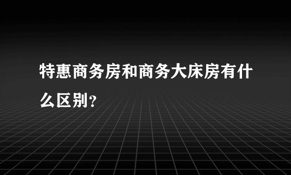特惠商务房和商务大床房有什么区别？