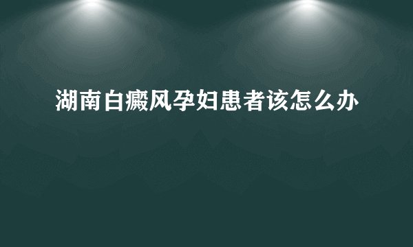 湖南白癜风孕妇患者该怎么办