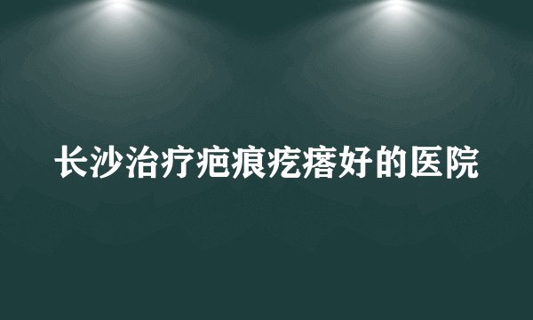 长沙治疗疤痕疙瘩好的医院