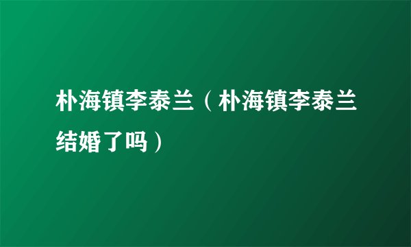 朴海镇李泰兰（朴海镇李泰兰结婚了吗）