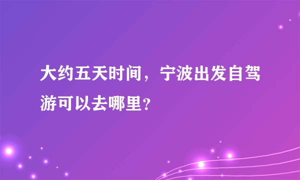 大约五天时间，宁波出发自驾游可以去哪里？