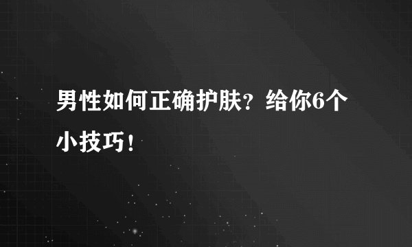 男性如何正确护肤?给你6个小技巧!