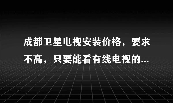 成都卫星电视安装价格，要求不高，只要能看有线电视的节目。各位高手指点迷津