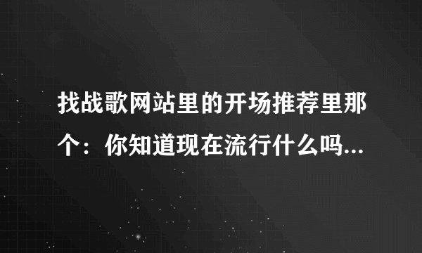 找战歌网站里的开场推荐里那个:你知道现在流行什么吗?后面的歌叫什么名字啊 谁能告诉我个网站
