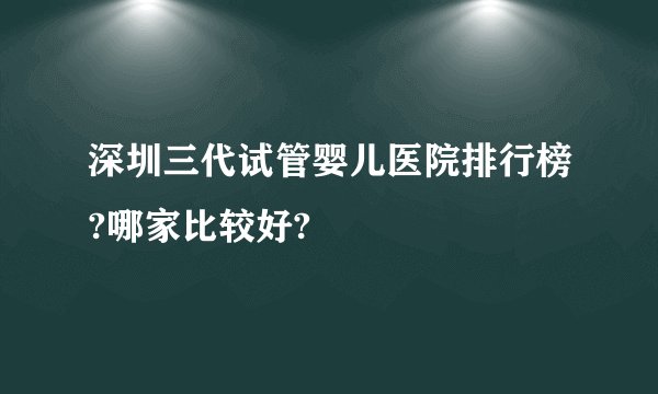 深圳三代试管婴儿医院排行榜?哪家比较好?