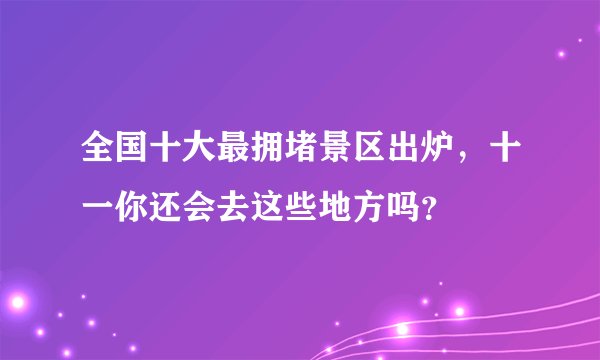 全国十大最拥堵景区出炉,十一你还会去这些地方吗?
