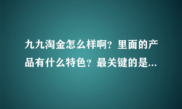 九九淘金怎么样啊？里面的产品有什么特色？最关键的是服务好不好呢？