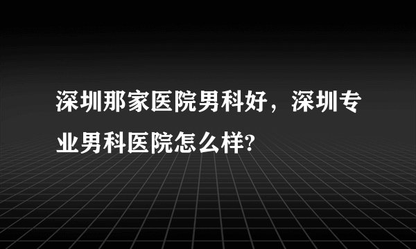 深圳那家医院男科好，深圳专业男科医院怎么样?