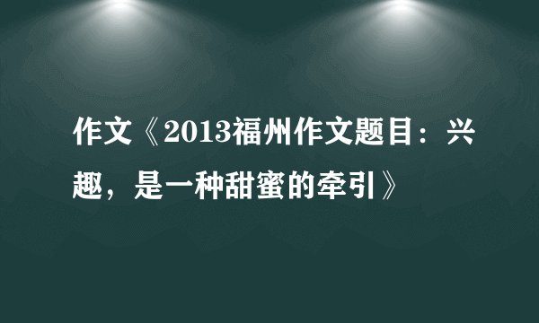 作文《2013福州作文题目：兴趣，是一种甜蜜的牵引》