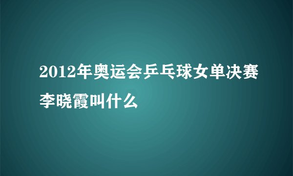 2012年奥运会乒乓球女单决赛李晓霞叫什么