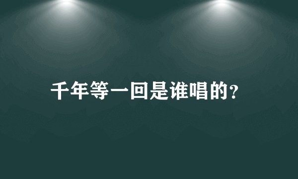 千年等一回是谁唱的？