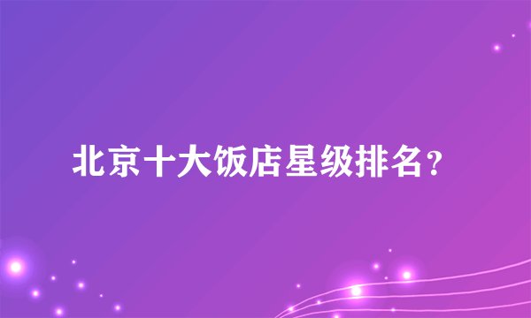 北京十大饭店星级排名？