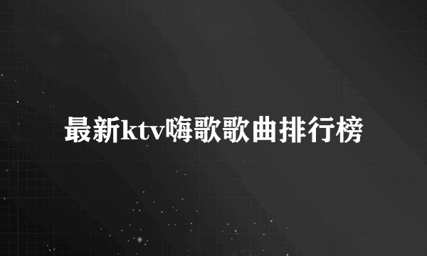 最新ktv嗨歌歌曲排行榜