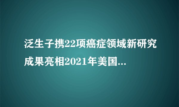 泛生子携22项癌症领域新研究成果亮相2021年美国癌症研究协会年会