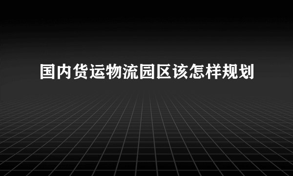 国内货运物流园区该怎样规划