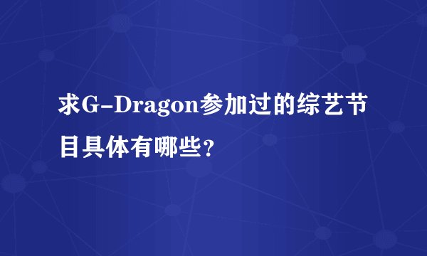 求G-Dragon参加过的综艺节目具体有哪些？