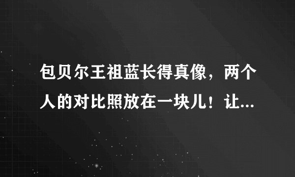包贝尔王祖蓝长得真像，两个人的对比照放在一块儿！让人难以分辨