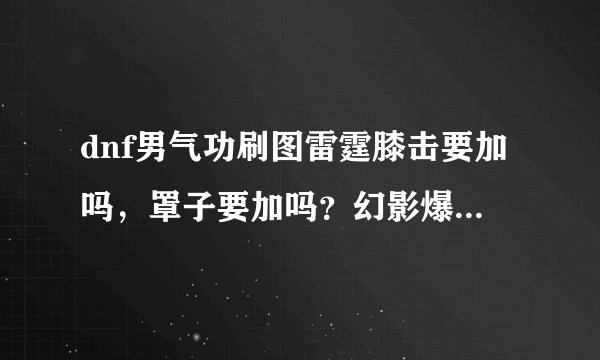 dnf男气功刷图雷霆膝击要加吗，罩子要加吗？幻影爆碎要加吗？（注意是男气功！）