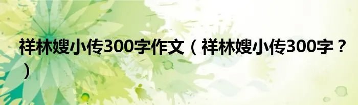 祥林嫂小传300字作文(祥林嫂小传300字?)
