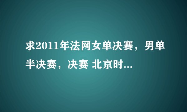 求2011年法网女单决赛，男单半决赛，决赛 北京时间的转播时间。谢谢