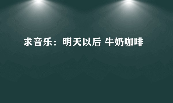 求音乐:明天以后 牛奶咖啡