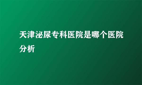 天津泌尿专科医院是哪个医院分析