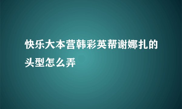 快乐大本营韩彩英帮谢娜扎的头型怎么弄