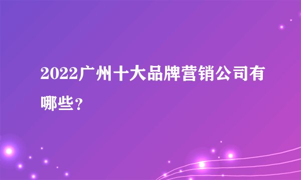 2022广州十大品牌营销公司有哪些？
