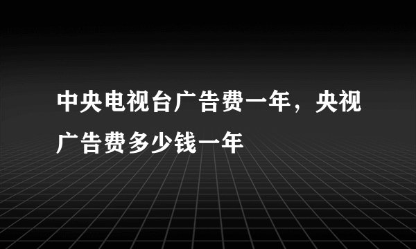 中央电视台广告费一年，央视广告费多少钱一年