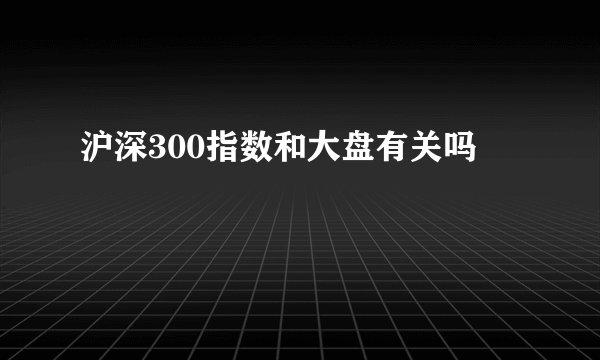 沪深300指数和大盘有关吗