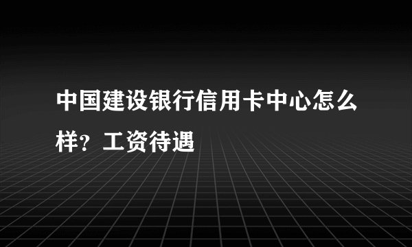 中国建设银行信用卡中心怎么样？工资待遇