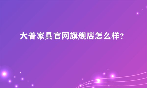 大普家具官网旗舰店怎么样？