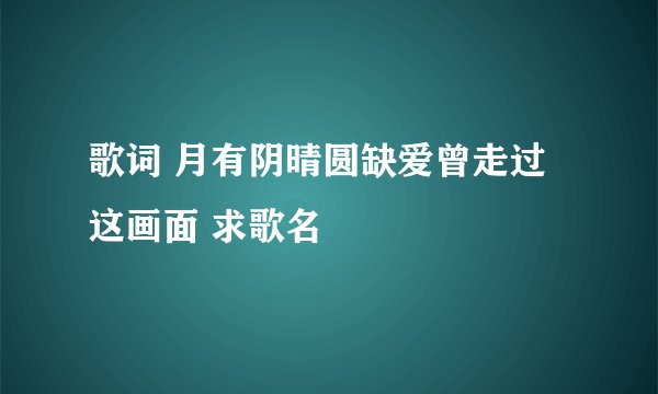 歌词 月有阴晴圆缺爱曾走过这画面 求歌名