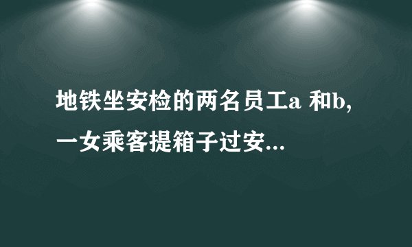 地铁坐安检的两名员工a 和b, 一女乘客提箱子过安检，前边的a 示意b 从后边帮乘客提一下箱子，