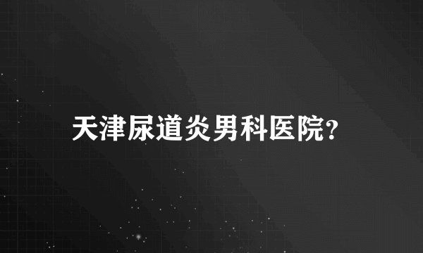 天津尿道炎男科医院？