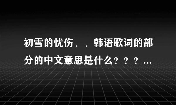 初雪的忧伤、、韩语歌词的部分的中文意思是什么????急需啊~!帮我啊~~~