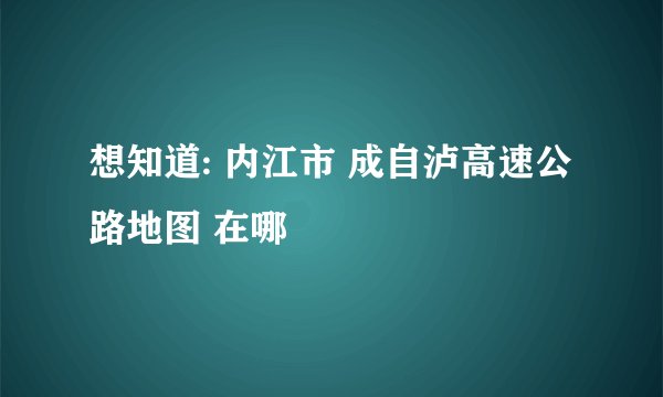 想知道: 内江市 成自泸高速公路地图 在哪