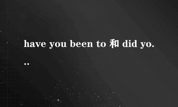 have you been to 和 did you go to的区别