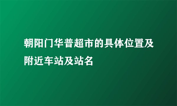 朝阳门华普超市的具体位置及附近车站及站名