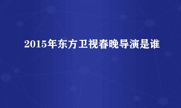 2015年东方卫视春晚导演是谁