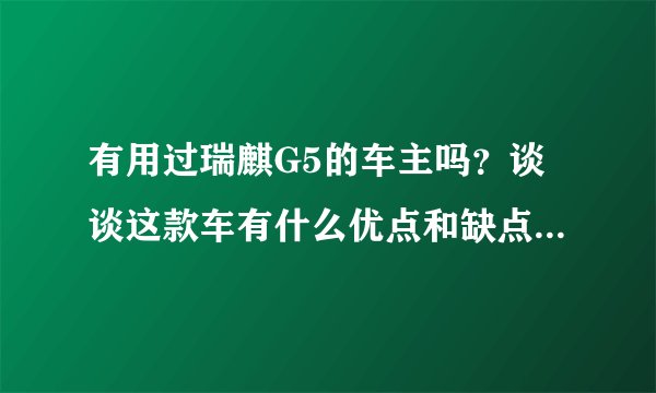 有用过瑞麒G5的车主吗？谈谈这款车有什么优点和缺点？谢谢！