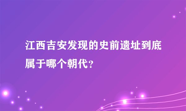 江西吉安发现的史前遗址到底属于哪个朝代？