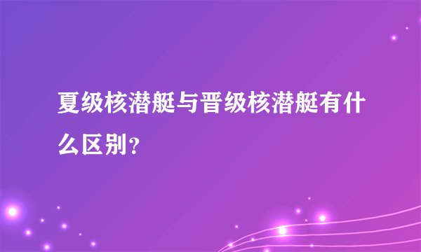 夏级核潜艇与晋级核潜艇有什么区别?