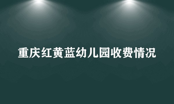 重庆红黄蓝幼儿园收费情况