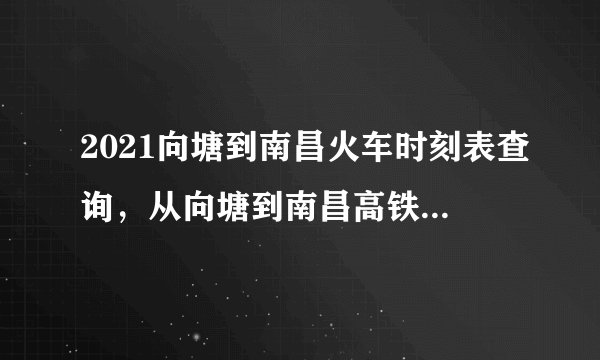2021向塘到南昌火车时刻表查询，从向塘到南昌高铁火车最新消息
