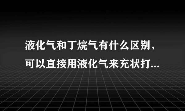 液化气和丁烷气有什么区别，可以直接用液化气来充状打火机吗？