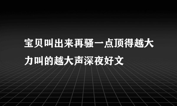 宝贝叫出来再骚一点顶得越大力叫的越大声深夜好文