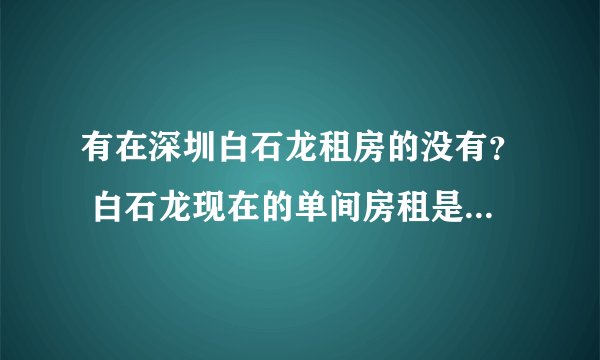 有在深圳白石龙租房的没有？ 白石龙现在的单间房租是多少？ 在那个地方？ 高分求详解？