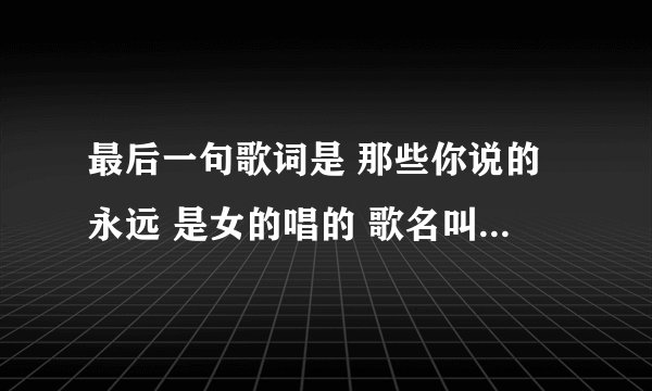 最后一句歌词是 那些你说的永远 是女的唱的 歌名叫什么?不是《你说的永远》